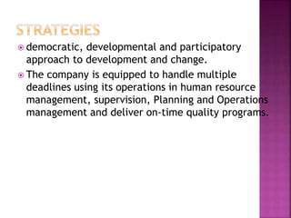  democratic, developmental and participatory
approach to development and change.
 The company is equipped to handle multiple
deadlines using its operations in human resource
management, supervision, Planning and Operations
management and deliver on-time quality programs.
 