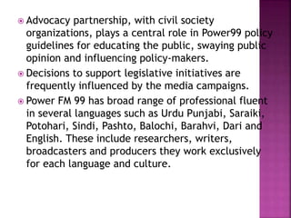  Advocacy partnership, with civil society
organizations, plays a central role in Power99 policy
guidelines for educating the public, swaying public
opinion and influencing policy-makers.
 Decisions to support legislative initiatives are
frequently influenced by the media campaigns.
 Power FM 99 has broad range of professional fluent
in several languages such as Urdu Punjabi, Saraiki,
Potohari, Sindi, Pashto, Balochi, Barahvi, Dari and
English. These include researchers, writers,
broadcasters and producers they work exclusively
for each language and culture.
 
