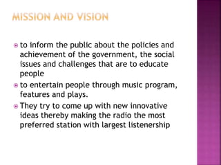  to inform the public about the policies and
achievement of the government, the social
issues and challenges that are to educate
people
 to entertain people through music program,
features and plays.
 They try to come up with new innovative
ideas thereby making the radio the most
preferred station with largest listenership
 