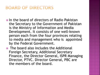  In the board of directors of Radio Pakistan
the Secretary to the Government of Pakistan
is the Ministry of Information and Media
Development. It consists of one well-known
person each from the four provinces relating
to media and management who is appointed
by the Federal Government.
 The board also includes the Additional
Foreign Secretary, Additional Secretary
Finance, the Director General, ISPR Managing
Director, PTVC. Director General, PBC are
the members of the board.
 