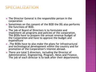  The Director General is the responsible person in the
corporation
 Sometimes on the consent of the BOD the DG also performs
the functions of BOD.
 The job of Board of Directors is to formulate and
implement all programs and policies of the corporation.
The BODs have to prepare the annual revenue budget of
the Corporation and have to approve the budget and
expenditure
 .The BODs have to also make the plans for infrastructural
and technological development within the country and for
promotion of the Corporation’s interest abroad.
 There are total 5 directors, including the Director of
Administration, Engineering, Program, News and Finance.
The job of each director is to look after their departments
 