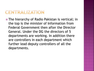  The hierarchy of Radio Pakistan is vertical; in
the top is the minister of Information from
Federal Government then after the Director
General. Under the DG the directors of 5
departments are working. In addition there
are controllers in each department which
further lead deputy controllers of all the
departments.
 