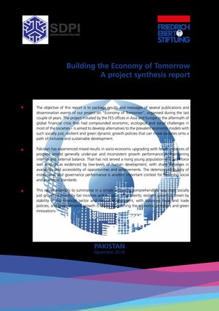 Building the Economy of Tomorrow
A project synthesis report
Vaqar Ahmed & Abdul Qadir
The objective of this report is to package results and messages of several publications and
dissemination events of our project on “Economy of Tomorrow”, organised during the last
couple of years. The project initiated by the FES offices in Asia and Europe in the aftermath of
global financial crisis that had compounded economic, ecological and social challenges in
most of the societies – is aimed to develop alternatives to the prevalent economic models with
such socially just, resilient and green dynamic growth policies that can move societies onto a
path of inclusive and sustainable development.
Pakistan has experienced mixed results in socio-economic upgrading with fewer instances of
progress amidst generally under-par and inconsistent growth performance in maintaining
internal and external balance. That has not served a rising young population and workforce
well enough as evidenced by low-levels of human development, with sharp variances in
availability and accessibility of opportunities and achievements. The deteriorating quality of
institutional and governance performance is another important context for declining social
and economic standards.
This report attempts to summarise in a simple and easily comprehendible way that: socially
just growth is driven by fair incomes and inclusion of all talents; resilient growth is driven by
stability in the financial sector and natural environment, with balanced fiscal and trade
policies; and green dynamic growth is driven by greening the economic processes and green
innovations.
PAKISTAN
November 2018
 