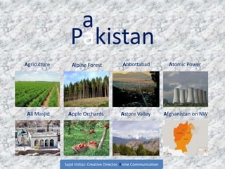 Pakistan
Atomic Power
Ali Masjid
Alpine Forest AbbottabadAgriculture
Apple Orchards Afghanistan on NWAstore Valley
a
Sajid Imtiaz: Creative Director, Xnine Communication
 