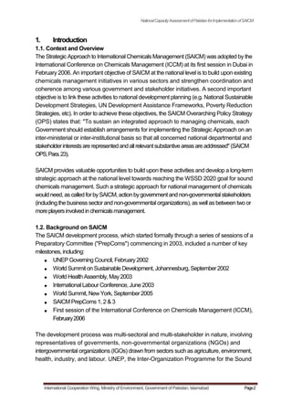NationalCapacityAssessmentofPakistanforImplementationofSAICM
1. Introduction
1.1. Context and Overview
The Strategic Approach to International Chemicals Management (SAICM) was adopted by the
International Conference on Chemicals Management (ICCM) at its first session in Dubai in
February 2006. An important objective of SAICM at the national level is to build upon existing
chemicals management initiatives in various sectors and strengthen coordination and
coherence among various government and stakeholder initiatives. A second important
objective is to link these activities to national development planning (e.g. National Sustainable
Development Strategies, UN Development Assistance Frameworks, Poverty Reduction
Strategies, etc). In order to achieve these objectives, the SAICM Overarching Policy Strategy
(OPS) states that: "To sustain an integrated approach to managing chemicals, each
Government should establish arrangements for implementing the Strategic Approach on an
inter-ministerial or inter-institutional basis so that all concerned national departmental and
stakeholderinterestsare representedandallrelevantsubstantiveareasare addressed" (SAICM
OPS,Para.23).
SAICM provides valuable opportunities to build upon these activities and develop a long-term
strategic approach at the national level towards reaching the WSSD 2020 goal for sound
chemicals management. Such a strategic approach for national management of chemicals
would need,as calledforbySAICM, action bygovernment and non-governmental stakeholders
(including the business sector and non-governmental organizations), as well as between two or
moreplayersinvolvedinchemicalsmanagement.
1.2. Background on SAICM
The SAICM development process, which started formally through a series of sessions of a
Preparatory Committee ("PrepComs") commencing in 2003, included a number of key
milestones, including:
UNEP Governing Council, February2002
World Summit on Sustainable Development, Johannesburg, September2002
World Health Assembly, May2003
International Labour Conference, June 2003
World Summit, NewYork, September 2005
SAICM PrepComs 1, 2 & 3
First session of the International Conference on Chemicals Management (ICCM),
February2006
The development process was multi-sectoral and multi-stakeholder in nature, involving
representatives of governments, non-governmental organizations (NGOs) and
intergovernmental organizations (IGOs) drawn from sectors such as agriculture, environment,
health, industry, and labour. UNEP, the Inter-Organization Programme for the Sound
International Cooperation Wing, Ministry of Environment, Government of Pakistan, Islamabad Page2
 