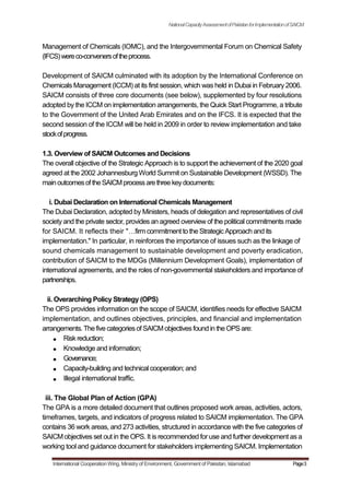 NationalCapacityAssessmentofPakistanforImplementationofSAICM
Management of Chemicals (IOMC), and the Intergovernmental Forum on Chemical Safety
(IFCS)wereco-convenersoftheprocess.
Development of SAICM culminated with its adoption by the International Conference on
Chemicals Management (ICCM) at its first session, which was held in Dubai in February 2006.
SAICM consists of three core documents (see below), supplemented by four resolutions
adopted by the ICCM on implementation arrangements, the Quick Start Programme, a tribute
to the Government of the United Arab Emirates and on the IFCS. It is expected that the
second session of the ICCM will be held in 2009 in order to review implementation and take
stockofprogress.
1.3. Overview of SAICM Outcomes and Decisions
The overall objective of the Strategic Approach is to support the achievement of the 2020 goal
agreed at the 2002 Johannesburg World Summit on Sustainable Development (WSSD). The
mainoutcomesof theSAICMprocessarethree keydocuments:
i. Dubai Declaration on International Chemicals Management
The Dubai Declaration, adopted by Ministers, heads of delegation and representatives of civil
society and the private sector, provides an agreed overview of the political commitments made
for SAICM. It reflects their "firm commitment to the Strategic Approach and its
implementation." In particular, in reinforces the importance of issues such as the linkage of
sound chemicals management to sustainable development and poverty eradication,
contribution of SAICM to the MDGs (Millennium Development Goals), implementation of
international agreements, and the roles of non-governmental stakeholders and importance of
partnerships.
ii. Overarching Policy Strategy (OPS)
The OPS provides information on the scope of SAICM, identifies needs for effective SAICM
implementation, and outlines objectives, principles, and financial and implementation
arrangements.Thefive categoriesof SAICMobjectivesfound in the OPS are:
Risk reduction;
Knowledge and information;
Governance;
Capacity-building and technical cooperation; and
Illegal international traffic.
iii. The Global Plan of Action (GPA)
The GPA is a more detailed document that outlines proposed work areas, activities, actors,
timeframes, targets, and indicators of progress related to SAICM implementation. The GPA
contains 36 work areas, and 273 activities, structured in accordance with the five categories of
SAICM objectives set out in the OPS. It is recommended for use and further development as a
working tool and guidance document for stakeholders implementing SAICM. Implementation
International Cooperation Wing, Ministry of Environment, Government of Pakistan, Islamabad Page3
 