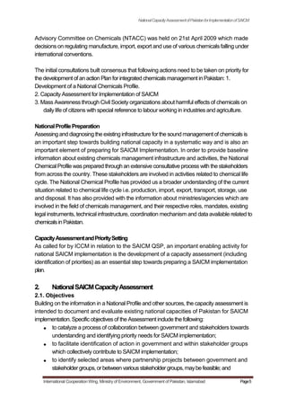NationalCapacityAssessmentofPakistanforImplementationofSAICM
Advisory Committee on Chemicals (NTACC) was held on 21st April 2009 which made
decisions on regulating manufacture, import, export and use of various chemicals falling under
international conventions.
The initial consultations built consensus that following actions need to be taken on priority for
the development of an action Plan for integrated chemicals management in Pakistan: 1.
Development of a National Chemicals Profile.
2. Capacity Assessment for Implementation of SAICM
3. Mass Awareness through Civil Society organizations about harmful effects of chemicals on
daily life of citizens with special reference to labour working in industries and agriculture.
NationalProfilePreparation
Assessing and diagnosing the existing infrastructure for the sound management of chemicals is
an important step towards building national capacity in a systematic way and is also an
important element of preparing for SAICM Implementation. In order to provide baseline
information about existing chemicals management infrastructure and activities, the National
Chemical Profile was prepared through an extensive consultative process with the stakeholders
from across the country. These stakeholders are involved in activities related to chemical life
cycle. The National Chemical Profile has provided us a broader understanding of the current
situation related to chemical life cycle i.e. production, import, export, transport, storage, use
and disposal. It has also provided with the information about ministries/agencies which are
involved in the field of chemicals management, and their respective roles, mandates, existing
legal instruments, technical infrastructure, coordination mechanism and data available related to
chemicalsinPakistan.
CapacityAssessmentandPrioritySetting
As called for by ICCM in relation to the SAICM QSP, an important enabling activity for
national SAICM implementation is the development of a capacity assessment (including
identification of priorities) as an essential step towards preparing a SAICM implementation
plan.
2. NationalSAICMCapacityAssessment
2.1. Objectives
Building on the information in a National Profile and other sources, the capacity assessment is
intended to document and evaluate existing national capacities of Pakistan for SAICM
implementation. Specific objectives of the Assessment include the following:
to catalyze a process of collaboration between government and stakeholders towards
understanding and identifying priority needs for SAICM implementation;
to facilitate identification of action in government and within stakeholder groups
which collectively contribute to SAICM implementation;
to identify selected areas where partnership projects between government and
stakeholdergroups,orbetween variousstakeholdergroups,maybefeasible;and
International Cooperation Wing, Ministry of Environment, Government of Pakistan, Islamabad Page5
 