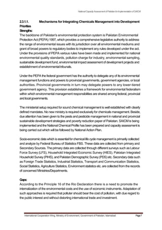 NationalCapacityAssessmentofPakistanforImplementationofSAICM
2.3.1.1. Mechanisms for Integrating Chemicals Management into Development
Priorities
Strengths:
The backbone of Pakistan's environmental protection system is Pakistan Environmental
Protection Act (PEPA) 1997, which provides a comprehensive legislative authority to address
the range of environmental issues with its jurisdiction over all environmental mediums and
grant of broad powers to regulatory bodies to implement any rules developed under the act.
Under the provisions of PEPA various rules have been made and implemented for national
environmental quality standards, pollution charge for industry, environmental sampling,
sustainable development fund, environmental impact assessment of development projects and
establishment of environmental tribunals.
Under the PEPA the federal government has the authority to delegate any of its environmental
management functions and powers to provincial governments, government agencies, or local
authorities. Provincial governments in turn may delegate powers to any lower-tiered
government agency. This provision establishes a framework for environmental federalism
within which environmental management responsibilities are shared among federal, provincial
andlocalgovernments.
The ministerial setup required for sound chemical management is well established with clearly
defined mandates. No new ministry is required exclusively for chemicals management. Beside,
due attention has been given to the pests and pesticide management in national and provincial
sustainable development strategies and poverty reduction paper of Pakistan. SAICM is being
implemented and the National Chemical Profile hasbeen prepared and capacityassessment is
being carried out which will be followed by National Action Plan.
Socio-economicdata which isessentialforchemical life cycle management isprimarilycollected
and analyze by Federal Bureau of Statistics FBS. These data are collected from primary and
Secondary Sources. The primary data are collected through different surveys such as Labour
Force Survey (LFS), Household Integrated Economic Survey (HIES), Pakistan Integrated
Household Survey(PIHS), and Pakistan Demographic Survey(PDS) etc. Secondarydata such
as Foreign Trade Statistics, Industrial Statistics, Transport and Communication Statistics,
Social Statistics, Agriculture Statistics, Environment statistics etc. are collected from the records
of concerned Ministries/Departments.
Gaps:
According to the Principle 16 of the Rio Declaration there is a need to promote the
internalization of the environmental costs and the use of economic instruments. Adaptation of
such approaches is required that polluter should bear the cost of pollution, with due regard to
the public interest and without distorting international trade and investment.
International Cooperation Wing, Ministry of Environment, Government of Pakistan, Islamabad Page7
 