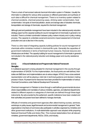 NationalCapacityAssessmentofPakistanforImplementationofSAICM
There is a lack of harmonized national chemical information system in Pakistan. Usually the
information is collected for various other purposes on different parameters and synthesis of
such data is difficult for chemical management. There is no inventory system related to
chemical accidents, chemical poisoning cases, drinking water contamination, food
contamination, hot spots of chemical pollution, stocks and storage sites of obsolete chemicals,
transportation and storage of chemicals, required for chemical management.
Although pest and pesticide management have been included in the national poverty reduction
strategy paper but the capacity building for sound management of chemicals in general is not
included. There is a limited coordination between policy makers industry and in policy making
process. The capacity to undertake social and economic impact assessment of chemical
production and use is also low in the country.
There is a dire need of integrating capacity building policies for sound management of
chemicals within ministries involved in chemical life cycle. Generally the capacities of
government institutions in terms of technical human resource, financial resource and
infrastructure are limited. The capacity building for sound management of chemicals in general is
not included in the national poverty reduction and strategy paper and country assistance
strategies.
2.3.1.2. ASoundInstitutionalandProgrammaticNationalFramework
Strengths:
A multilateral approach is being adopted for chemical management in the country through
implementation of SAICM. For the implementation, the focal points are well defined, their
duties are laiddown and implementations are at various stages. NTACC has a cross sectoral
representation and will be playing a vital role in technical guidance and decision making
process in future. At present some resources have been provided for implementation of various
Chemical Conventions under National Development Framework.
Chemical management in Pakistan is done through a well defined governmental structure
where responsibilities and mandates of various ministries, agencies, and attached departments
related to different aspects or categories of chemicals are defined through these legal
instruments. By acts enacted by the parliament, specific institutions have been created and
theirauthoritiesand powers have been defined to manage chemicals.
Officials of ministries and government agencies often attend training courses, seminars,
workshopson policyissues, legalframeworkandenvironmentalmanagementin general. Trade
organizations/ chambers of commerce also participate in activities organized by ministries and
other government institutions. A multi-stakeholder approach was adopted while preparing
National Chemical Profile and Action Plan. This involved stakeholders from all relevant
ministries, government departments, NGOs, CSOs, and industry.
International Cooperation Wing, Ministry of Environment, Government of Pakistan, Islamabad Page8
 