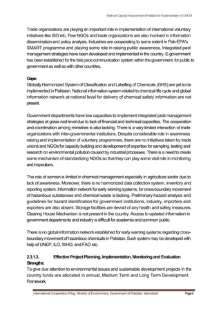 NationalCapacityAssessmentofPakistanforImplementationofSAICM
Trade organizations are playing an important role in implementation of international voluntary
initiatives like ISO etc. Few NGOs and trade organizations are also involved in information
dissemination and policy analysis. Industries are cooperating to some extent in Pak-EPA's
SMART programme and playing some role in raising public awareness. Integrated pest
management strategies have been developed and implemented in the country. E-government
has been established for the fast pace communication system within the government, for public to
government as well as with other countries.
Gaps:
Globally Harmonized System of Classification and Labelling of Chemicals (GHS) are yet to be
implemented in Pakistan. National information system related to chemical life cycle and global
information network at national level for delivery of chemical safety information are not
present.
Government departments have low capacities to implement integrated pest management
strategies at grass root level due to lack of financial and technical capacities. The cooperation
and coordination among ministries is also lacking. There is a very limited interaction of trade
organizations with inter-governmental institutions. Despite considerable role in awareness
raising and implementation of voluntary programmes, there are no initiatives taken by trade
unions and NGOs for capacity building and development of expertise for sampling, testing and
research on environmental pollution caused by industrial processes. There is a need to create
some mechanism of standardizing NGOs so that they can play some vital role in monitoring
andinspections.
The role of women is limited in chemical management especially in agriculture sector due to
lack of awareness. Moreover, there is no harmonized data collection system, inventory and
reporting system. Information network for early warning systems, for cross-boundarymovement
of hazardous substances and chemical waste is lacking. Preliminary hazard analysis and
guidelines for hazard identification for government institutions, industry, importers and
exporters are also absent. Storage facilities are devoid of any health and safety measures.
Clearing House Mechanism is not present in the country. Access to updated information in
government departments and industry is difficult for academia and common public.
There is no global information network established for early warning systems regarding cross-
boundarymovement of hazardous chemicals in Pakistan. Such system may be developed with
help of UNEP, ILO, WHO, and FAO etc.
2.3.1.3. EffectiveProjectPlanning,Implementation,MonitoringandEvaluation
Strengths:
To give due attention to environmental issues and sustainable development projects in the
country funds are allocated in annual, Medium Term and Long Term Development
Framework.
International Cooperation Wing, Ministry of Environment, Government of Pakistan, Islamabad Page9
 