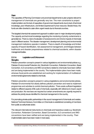 NationalCapacityAssessmentofPakistanforImplementationofSAICM
Gaps:
The capacities of Planning Commission and provincial departments to plan projects relevant to
management of chemicals are generally very low. The main constraints to project
implementation are the lack of capacities of government departments due to lack of technical
knowledge, poor infrastructure, and limited experienced human resource. Beside these, the
funds are often diverted to cater other urgent needs due to financial crunches.
The targeted chemical riskassessment approach isseldom seen in majordevelopment projects.
The capacity and technical knowledge regarding the monitoring of priority contaminants is
generally low. There is a lack of evaluation of socioeconomic and chronic impacts of chemicals
used in different sectors. The disaster management, development planning and environmental
management institutions operate in isolation. There is dearth of knowledge and limited
capacity of hazard identification, risk assessment & management, and linkages between
livelihoods and disaster preparedness related to chemical accidents, within disaster
managementbodies.
2.3.1.4. LegislationandEnforcement
Strengths:
Pollution prevention concept is present in various legislations and environmental policies e.g.
Pakistan Environmental Protection Act. Stockholm Convention, Rotterdam Convention, Basel
Convention, ILO conventions and IMO conventions related to chemicals have been ratified
and are being implemented in the country. The implementation plans have been made,
whereas focal points are established and working for implementation of multilateral
environmentalagreementsrelatedtochemicals.
Pollution prevention concept is present in various legislations and environmental policies.
Pakistan Environmental Act clearly defines pollution prevention and need to implement
programmes and activities to control chemical pollution. There exists sufficient legislation
related to different aspects of life cycle of chemicals, especially with reference to import, export
and production. No new laws are required but certain amendments are urgently required to
address the priority issues identified for chemical management in the country.
For promoting private-public partnerships in the sound management of chemicals and wastes,
National Technical Advisory Committee on Chemicals is established consisting of members
from public as well private sector.
The relevant international instruments on chemicals and hazardous waste e.g. Stockholm
Convention, Rotterdam Convention, Basel Convention, ILO conventions and IMO
conventions have been ratified and are being implemented in the country. Their
implementationplanshavebeenmadeinmostcases.
International Cooperation Wing, Ministry of Environment, Government of Pakistan, Islamabad Page10
 