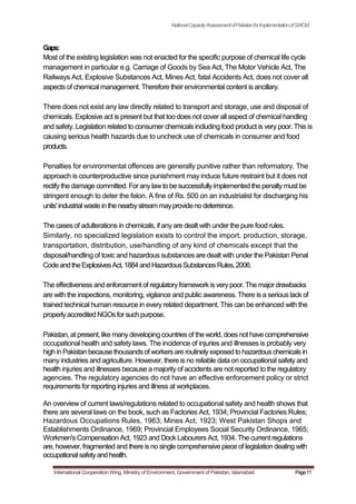 NationalCapacityAssessmentofPakistanforImplementationofSAICM
Gaps:
Most of the existing legislation was not enacted for the specific purpose of chemical life cycle
management in particular e.g. Carriage of Goods by Sea Act, The Motor Vehicle Act, The
Railways Act, Explosive Substances Act, Mines Act, fatal Accidents Act, does not cover all
aspects of chemical management. Therefore their environmental content is ancillary.
There does not exist any law directly related to transport and storage, use and disposal of
chemicals. Explosive act is present but that too does not cover all aspect of chemical handling
and safety. Legislation related to consumer chemicals including food product is very poor. This is
causing serious health hazards due to uncheck use of chemicals in consumer and food
products.
Penalties for environmental offences are generally punitive rather than reformatory. The
approach is counterproductive since punishment may induce future restraint but it does not
rectifythe damage committed. For anylawto be successfullyimplemented the penaltymust be
stringent enough to deter the felon. A fine of Rs. 500 on an industrialist for discharging his
units'industrialwaste inthe nearbystreammayprovidenodeterrence.
The cases of adulterations in chemicals, if any are dealt with under the pure food rules.
Similarly, no specialized legislation exists to control the import, production, storage,
transportation, distribution, use/handling of any kind of chemicals except that the
disposal/handling of toxic and hazardous substances are dealt with under the Pakistan Penal
CodeandtheExplosivesAct,1884andHazardousSubstancesRules,2006.
The effectiveness and enforcement of regulatoryframework is verypoor. The major drawbacks
are with the inspections, monitoring, vigilance and public awareness. There is a serious lack of
trained technical human resource in every related department. This can be enhanced with the
properlyaccredited NGOsfor such purpose.
Pakistan, at present, like manydeveloping countries of the world, does not have comprehensive
occupational health and safety laws. The incidence of injuries and illnesses is probably very
high in Pakistan because thousandsof workersare routinelyexposed to hazardouschemicalsin
many industries and agriculture. However, there is no reliable data on occupational safety and
health injuries and illnesses because a majority of accidents are not reported to the regulatory
agencies. The regulatory agencies do not have an effective enforcement policy or strict
requirements for reporting injuries and illness at workplaces.
An overview of current laws/regulations related to occupational safety and health shows that
there are several laws on the book, such as Factories Act, 1934; Provincial Factories Rules;
Hazardous Occupations Rules, 1963; Mines Act, 1923; West Pakistan Shops and
Establishments Ordinance, 1969; Provincial Employees Social Security Ordinance, 1965;
Workmen's Compensation Act, 1923 and Dock Labourers Act, 1934. The current regulations
are, however, fragmented and there is no single comprehensive piece of legislation dealing with
occupationalsafetyandhealth.
International Cooperation Wing, Ministry of Environment, Government of Pakistan, Islamabad Page11
 