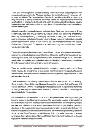 NationalCapacityAssessmentofPakistanforImplementationofSAICM
There is no formal legislative process for setting up new standards, codes of practice and
occupational exposure limits. Whatever exists on the book is frequently hampered with
repeated martial laws. The current outdated Factories Act, established in 1934, requires only a
very basic level of safety and health measures. There are no guidelines for minimum
qualifications or employment of health and safety professionals in the industry. Several
important sectors, such as agriculture, construction and informal/self-employed are not even
coveredunderanylaw.
Although, several occupational diseases, such as anthrax, Byssinosis, compressed air illness,
poisoning by lead tetraethyl, poisoning by nitrous fumes, lead poisoning, phosphorus
poisoning, mercury poisoning, poisoning by benzene & homologues, chrome ulceration,
arsenic poisoning, pathological disorders due to X-rays, radium or radioactive materials,
primary epithliomatous cancer of skin, silicosis, etc., are covered under the Social Security
Ordinance and Workmen's Compensation Act but the reporting mechanism is so poor that
veryfewgetthebenefits.
The implementation of existing environmental laws, policies, international conventions,
programmes and activities is low due to low level of technical and financial capacities of law
enforcing institutions, lack of proper infrastructures, limited knowledge of FAO and WHO
specificationson pesticides among decision makersand lowlevelof awareness and knowledge of
lifecyclemanagementconceptamongenvironmentalmanagers.
There is a need to develop national strategies for prevention, detection and control of illegal
traffic, including the strengthening of laws, judicial mechanisms and the capacity of customs
administrations and other national authorities to control and prevent illegal shipments of toxic
andhazardouschemical.
The Representation of ministry for Petroleum & Natural Resources, Labour, Railway,
Communication, Ports & Shipping, National Disaster Management Cell, and Rescue 115
Service is lacking in NTACC. The participation of academia, heads of departments of chemical
technology, chemistry and environmental sciences of the major universities of the country may
also be included in the committee.
A sustainable financial mechanism for capacity building of institutions is lacking consisting of
incentive measures for skilled human resource. The same is also required for introduction of
new technologies.We need also to consider approaches to facilitate and strengthen synergies
and coordination between chemicals and waste conventions, including by developing common
structures. In this regard pilot projects to pursue implementation of coordination between the
national focal points of chemicals-related multilateral environmental agreements (Rotterdam,
Stockholm and Basel Conventions and Montreal Protocol) may be developed to achieve
synergies in their implementation. At present Pakistan has limited technical as well as financial
capacitiesto implementtheseconventions.
International Cooperation Wing, Ministry of Environment, Government of Pakistan, Islamabad Page12
 
