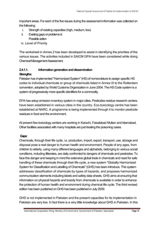 NationalCapacityAssessmentofPakistanforImplementationofSAICM
important areas. For each of the five issues during the assessment information was collected on
the following;
i. Strength of existing capacities (high, medium, low)
ii. Existinggapsorproblemsiii.
Possibleaction
iv. Level of Priority
The worksheet in Annex 2 has been developed to assist in identifying the priorities of the
various issues. The activities included in SAICM GPA have been considered while doing
ChemicalManagementAssessment.
2.4.1.1. Informationgenerationanddissemination
Strengths:
Pakistan has implemented "Harmonized System" (HS) of nomenclature to assign specific HS
codes to individual chemicals or group of chemicals listed in Annex III to the Rotterdam
convention, adopted by World Customs Organization in June 2004. The HS Code system is a
system of progressivelymore specificidentifiersfora commodity.
EPA has setup emission inventory system in major cities. Pesticides residue research centers
have been established in various cities in the country. Eco-toxicology centre has been
established at NARC. A programme is being implemented through it to monitor pesticide
residues in food and the environment.
At present few toxicology centers are working in Karachi, Faisalabad Multan and Islamabad.
Other facilities associated with manyhospitals are just treating the poisoning cases
Gaps:
Chemicals, through their life cycle, i.e. production, import, export, transport, use, storage and
disposal pose a real danger to human health and environment. People of any ages, from
children to elderly, using many different languages and alphabets, belonging to various social
conditions, including illiterates, are daily confronted to dangers of chemicals and pesticides. To
face this danger and keeping in mind the extensive global trade in chemicals and need for safe
handling of these chemicals through their life cycle, a new system "Globally Harmonized
System for Classification and Labelling of Chemicals" (GHS) has been introduce. This system
addresses classification of chemicals by types of hazards, and proposes harmonized
communication elements including labels and safety data sheets. GHS aims at ensuring that
information on physical hazards and toxicity from chemicals is available in order to enhance
the protection of human health and environment during chemical life cycle. The third revised
edition has been published on GHS has been published in July2009.
GHS is not implemented in Pakistan and the present capacities for its implementation in
Pakistan are very low. In fact there is a very little knowledge about GHS in Pakistan. In this
International Cooperation Wing, Ministry of Environment, Government of Pakistan, Islamabad Page15
 