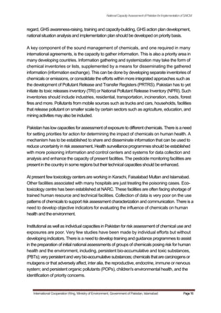 NationalCapacityAssessmentofPakistanforImplementationofSAICM
regard, GHS awareness-raising, training and capacity-building, GHS action plan development,
national situation analysis and implementation plan should be developed on priority basis.
A key component of the sound management of chemicals, and one required in many
international agreements, is the capacity to gather information. This is also a priority area in
many developing countries. Information gathering and systemization may take the form of
chemical inventories or lists, supplemented by a means for disseminating the gathered
information (information exchange). This can be done by developing separate inventories of
chemicals or emissions, or consolidate the efforts within more integrated approaches such as
the development of Pollutant Release and Transfer Registers (PRTRS). Pakistan has to yet
initiate its toxic releases inventory (TRI) or National Pollutant Release Inventory (NPRI). Such
inventories should include industries, residential, transportation, incineration, roads, forest
fires and more. Pollutants from mobile sources such as trucks and cars, households, facilities
that release pollutant on smaller scale by certain sectors such as agriculture, education, and
mining activities mayalso be included.
Pakistan has low capacities for assessment of exposure to different chemicals. There is a need
for setting priorities for action for determining the impact of chemicals on human health. A
mechanism has to be established to share and disseminate information that can be used to
reduce uncertainty in risk assessment. Health surveillance programmes should be established
with more poisoning information and control centers and systems for data collection and
analysis and enhance the capacity of present facilities. The pesticide monitoring facilities are
present in the countryin some regions but their technical capacities should be enhanced.
At present few toxicology centers are working in Karachi, Faisalabad Multan and Islamabad.
Other facilities associated with many hospitals are just treating the poisoning cases. Eco-
toxicology centre has been established at NARC. These facilities are often facing shortage of
trained human resource and technical facilities. Collection of data is very poor on the use
patterns of chemicals to support risk assessment characterization and communication. There is a
need to develop objective indicators for evaluating the influence of chemicals on human
health and the environment.
Institutional as well as individual capacities in Pakistan for risk assessment of chemical use and
exposures are poor. Very few studies have been made by individual efforts but without
developing indicators. There is a need to develop training and guidance programmes to assist
in the preparation of initial national assessments of groups of chemicals posing risk for human
health and the environment, including, persistent bio-accumulative and toxic substances,
(PBTs); verypersistentandverybio-accumulative substances; chemicalsthatarecarcinogensor
mutagens or that adversely affect, inter alia, the reproductive, endocrine, immune or nervous
system; and persistent organic pollutants (POPs), children's environmental health, and the
identification of priority concerns.
International Cooperation Wing, Ministry of Environment, Government of Pakistan, Islamabad Page16
 