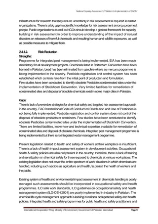 NationalCapacityAssessmentofPakistanforImplementationofSAICM
Infrastructure for research that may reduce uncertainty in risk assessment is required in related
organizations. There is a big gap in scientific knowledge for risk assessment among concerned
people. Public organizations as well as NGOs should develop a general framework for capacity
building in risk assessment in order to improve understanding of the impact of natural
disasters on releases of harmful chemicals and resulting human and wildlife exposures, as well
aspossiblemeasurestomitigatethem.
2.4.1.2. RiskReduction
Strengths:
Programme for integrated pest management is being implemented. EIA has been made
mandatory for all development projects. Chemicals listed in Rotterdam Convention have been
banned in Pakistan. Lead has been eliminated from gasoline where as mercury programme is
being implemented in the country. Pesticide registration and control system has been
established which controls risks from the initial point of production and formulation.
Few studies have been conducted to identify obsolete Pesticides contaminated sites under the
implementation of Stockholm Convention. Very limited facilities for remediation of
contaminated sitesand disposalof obsolete chemicals exist in somemajorcitiesin Pakistan.
Gaps:
There is lackof preventive strategiesforchemicalsafetyand targeted riskassessment approach
in the country. FAO International Code of Conduct on Distribution and Use of Pesticides is
not being fully implemented. Pesticide registration and control system does not control the
disposal of obsolete products or containers. Few studies have been conducted to identify
obsolete Pesticides contaminated sites under the implementation of Stockholm Convention.
There are limited facilities, know-how and technical expertise available for remediation of
contaminatedsitesanddisposalof obsoletechemicals.Integratedpestmanagementprogramme is
being implemented but there isno integrated vectormanagement programme.
Present legislation related to health and safety of workers at their workplace is insufficient.
There is a lack of health impact assessment system in development activities. Occupational
health & safety policies are also not present in the country; therefore, there is lack of training
and sensitization on chemical safetyfor those exposed to chemicals at various work places. The
existing legislation does not cover the entire spectrum of work situations in which chemicals are
handled, including such sectors as agriculture and health, to protect the health of workers and
the public.
Existing system of health and environmental impact assessment in chemicals handling is poorly
managed such assessments should be incorporated in occupational safety and health
programmes. ILO safe work standards, ILO guidelines on occupational safety and health
management system (ILO-OSH 2001) are poorly implemented in industry in Pakistan. The
chemical life cycle management approach is lacking in national occupational safety and health
policies. Integrated health and safety programmes for public health and safety practitioners and
International Cooperation Wing, Ministry of Environment, Government of Pakistan, Islamabad Page17
 