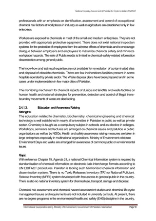 NationalCapacityAssessmentofPakistanforImplementationofSAICM
professionals with an emphasis on identification, assessment and control of occupational
chemical risk factors at workplaces in industry as well as agriculture are established only in few
enterprises.
Workers are exposed to chemicals in most of the small and medium enterprises. They are not
provided with appropriate protective equipment. There does not exist national inspection
systemsfor the protection of employeesfrom the adverseeffectsof chemicalsand to encourage
dialogue between employers and employees to maximize chemical safety and minimize
workplace hazards. The role of Public media is limited in chemical-safety-related information
dissemination among generalpublic.
The know-how and technical expertise are not available for remediation of contaminated sites
and disposal of obsolete chemicals. There are few incinerations facilities present in some
hospitalsoperatedbyprivatesector.TheWastedisposalplanshavebeenpreparedandin some
cases under implementation in fewmajor cities of Pakistan.
The monitoring mechanism for chemical impacts of dumps and landfills and waste facilities on
human health and national strategies for prevention, detection and control of illegal trans-
boundarymovementsof wastearealsolacking.
2.4.1.3. EducationandAwarenessRaising
Strengths:
The education related to chemistry, biochemistry, chemical engineering and chemical
technology is well established in nearly all universities in Pakistan in public as well as private
sector. Chemistry is taught as a compulsory subject in schools and as elective in colleges.
Workshops, seminars and lectures are arranged on chemical issues and pollution in public
organizations as well as by NGOs. Health and safety awareness raising measures are taken in
large enterprises especially in multinational organizations. Ministry of Environment celebrate
Environment Days and walks are arranged for awareness of common public on environmental
issues.
Gaps:
With reference Chapter 19, Agenda 21, a national Chemical Information system is required by
standardization of chemical information on electronic data interchange formats according to
UN EDIFACT procedures. Pakistan is lacking such harmonized chemical information and
dissemination system. There is no Toxic Releases Inventory (TRI) or National Pollutant
Release Inventory (NPRI) system developed with free access to general public in the country.
There isalso nonational inventorysystemfor chemicaluse, transport, storage and disposal.
Chemical risk assessment and chemical hazard assessment studies and chemical life cycle
management issues and requirements are not included in university curricula. At present, there
are no degree programs in the environmental health and safety (EHS) discipline in the country.
International Cooperation Wing, Ministry of Environment, Government of Pakistan, Islamabad Page18
 