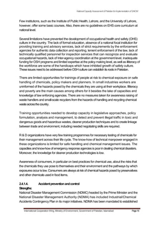 NationalCapacityAssessmentofPakistanforImplementationofSAICM
Few institutions, such as the Institute of Public Health, Lahore, and the University of Lahore,
however, offer some basic courses. Also, there are no guidelines on EHS core curriculum at
national level.
Several limitations have prevented the development of occupational health and safety (OHS)
culture in the country. The lack of formal education, absence of a national focal institution for
providing training and advisory services, lack of strict requirements by the enforcement
agencies for authentic data collection and reporting, lenient enforcement of the law, lack of
technically qualified personnel for inspection services that can recognize and evaluate
occupational hazards, lack of Inter-agency coordination at the government level, inadequate
funding for OSH programs and limited expertise at the policy making level, as well as illiteracy of
the workforce are some of the handicaps which have inhibited growth of safety culture.
TheseissuesneedtobeaddressedbeforeOSHculturecanestablishitsrootsinPakistan.
There are limited opportunities for trainings of people at risk to chemical exposure on safe
handling of chemicals, policy makers and planners. In small industries workers are
uninformed of the hazards posed by the chemicals they are using at their workplace. Illiteracy
and poverty are the main causes among others for it besides the lake of capacities and
knowledge of law enforcing agencies. There are no measures taken for awareness raising of
waste handlers and small-scale recyclers from the hazards of handling and recycling chemical
wasteacrossthecountry.
Training opportunities needed to develop capacity in legislative approaches, policy
formulation, analysis and management, to detect and prevent illegal traffic in toxic and
dangerous goods and hazardous wastes, cleaner production techniques and to create linkage
between trade and environment, including needed negotiating skills are required.
R & D organizations have very few training programmes for necessary testing of chemicals for
their management across their life cycle. The know-how of technical manpower engaged in
these organizations is limited for safe handling and chemical management issues. The
capacitiesandknow-howof emergencyresponseagenciesispoorindealingchemicaldisasters.
Moreover, the knowledge for cleaner production technologies is low.
Awareness of consumers, in particular on best practices for chemical use, about the risks that
the chemicals they use pose to themselves and their environment and the pathways by which
exposuresoccurislow.Consumersarealwaysatriskof chemicalhazardsposedbypreservatives
and other chemicalsusedin food items.
2.4.1.4. Accidentpreventionandcontrol
Strengths:
National Disaster Management Commission (NDMC) headed by the Prime Minister and the
National Disaster Management Authority (NDMA) has included Industrial/Chemical
Accidents Contingency Plan in its major initiatives. NDMA has been mandated to established
International Cooperation Wing, Ministry of Environment, Government of Pakistan, Islamabad Page19
 