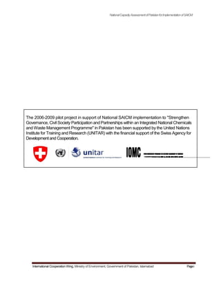 NationalCapacityAssessmentofPakistanforImplementationofSAICM
The 2006-2009 pilot project in support of National SAICM implementation to "Strengthen
Governance, Civil Society Participation and Partnerships within an Integrated National Chemicals
and Waste Management Programme" in Pakistan has been supported by the United Nations
Institute for Training and Research (UNITAR) with the financial support of the Swiss Agency for
Development and Cooperation.
International Cooperation Wing, Ministry of Environment, Government of Pakistan, Islamabad Pagei
 