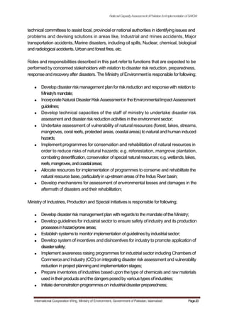 NationalCapacityAssessmentofPakistanforImplementationofSAICM
technical committees to assist local, provincial or national authorities in identifying issues and
problems and devising solutions in areas like, Industrial and mines accidents, Major
transportation accidents, Marine disasters, including oil spills, Nuclear, chemical, biological
and radiological accidents, Urban and forest fires, etc.
Roles and responsibilities described in this part refer to functions that are expected to be
performed by concerned stakeholders with relation to disaster risk reduction, preparedness,
response and recovery after disasters. The Ministry of Environment is responsible for following;
Develop disaster risk management plan for risk reduction and response with relation to
Ministry'smandate;
Incorporate Natural Disaster RiskAssessment in theEnvironmentalImpact Assessment
guidelines;
Develop technical capacities of the staff of ministry to undertake disaster risk
assessment and disaster risk reduction activities in the environment sector;
Undertake assessment of vulnerability of natural resources (forest, lakes, streams,
mangroves, coral reefs, protected areas, coastal areas) to natural and human induced
hazards;
Implement programmes for conservation and rehabilitation of natural resources in
order to reduce risks of natural hazards; e.g. reforestation, mangrove plantation,
combatingdesertification,conservation of specialnaturalresources; e.g. wetlands, lakes,
reefs,mangroves,andcoastalareas;
Allocate resources for implementation of programmes to conserve and rehabilitate the
natural resource base,particularlyin up-stream areas of the IndusRiverbasin;
Develop mechanisms for assessment of environmental losses and damages in the
aftermath of disasters and their rehabilitation;
Ministry of Industries, Production and Special Initiatives is responsible for following;
Develop disaster risk management plan with regards to the mandate of the Ministry;
Develop guidelines for industrial sector to ensure safety of industry and its production
processesinhazard-proneareas;
Establish systems to monitor implementation of guidelines by industrial sector;
Develop system of incentives and disincentives for industry to promote application of
disastersafety;
Implement awareness raising programmes for industrial sector including Chambers of
Commerce and Industry (CCI) on integrating disaster risk assessment and vulnerability
reduction in project planning and implementation stages;
Prepare inventories of industries based upon the type of chemicals and raw materials
used in theirproductsand the dangersposed byvarious typesof industries;
Initiate demonstration programmes on industrial disaster preparedness;
International Cooperation Wing, Ministry of Environment, Government of Pakistan, Islamabad Page20
 