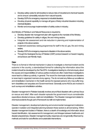 NationalCapacityAssessmentofPakistanforImplementationofSAICM
Develop safetycodesfor all industries to reduce risks of industrial and chemical hazards
and to ensure vulnerability reduction from natural hazards;
DevelopSOPsforemergencyresponsetoindustrialdisasters;
Develop physical capability to manage all types of likely industrial disasters including
chemicaldisasters;
Monitor and encourage implementation of safety codes in industry;
And Ministry of Petroleum and Natural Resources is required to;
Develop disaster risk management plan with regards to the mandate of the Ministry;
Develop guidelines for safety in oil/gas, fire and mining sectors;
Integrate risk assessment and risk reduction in planning and implementation of
projectsintheabovesectors;
Implement awareness raising programmes for staff in the oil, gas, fire and mining
sectors;
DevelopSOPsforemergencyresponsetodisastersintheabovesectors;
Through the GeologicalSurveyof Pakistan (GSP)conduct research on hazard mapping
andproduceuserfriendlymaps;
Gaps:
There is no formal or informal mechanism in place to investigate a chemical incident and its
outcome in the country, a standardized format for collecting the information about the
incident should be developed by the Pak-EPA. Investigations leading to a formal enquiry about
the causes and responsibilities of various parties involved are often made these investigations
never lead to a follow-up activity, in general. The record for chemicals incidents and disasters
is never kept in organized manners at any agency. The do not exist any follow-up surveillance
and rehabilitation mechanism in the health service for exposed persons who may suffer long
term disabilities and sequelae and Government level. Generally some NGOs are involved in
such surveys and rehabilitation activities.
Disaster management in Pakistan basicallyrevolves around flood disasters with a primaryfocus
on rescue and relief. After each disaster episode the government incurs considerable
expenditure directed at rescue, relief and rehabilitation. The Disaster management related to
chemical accidents though part of framework but still not implemented.
Disaster management, development planning and environmental management institutions
operate in isolation and integrated planning between these sectors is almost lacking. Within
disaster management bodies in Pakistan, there is a dearth of knowledge and information about
hazard identification, risk assessment & management, and linkages between livelihoods and
disaster preparedness. Disaster management policy responses are not generallyinfluenced by
methodsand toolsfor cost effective and sustainable interventions.
International Cooperation Wing, Ministry of Environment, Government of Pakistan, Islamabad Page21
 