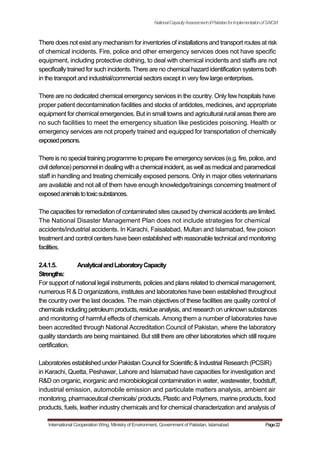 NationalCapacityAssessmentofPakistanforImplementationofSAICM
There does not exist any mechanism for inventories of installations and transport routes at risk
of chemical incidents. Fire, police and other emergency services does not have specific
equipment, including protective clothing, to deal with chemical incidents and staffs are not
specifically trained for such incidents. There are no chemical hazard identification systems both
in the transport and industrial/commercial sectors except in very few large enterprises.
There are no dedicated chemical emergency services in the country. Only few hospitals have
proper patient decontamination facilities and stocks of antidotes, medicines, and appropriate
equipment for chemical emergencies. But in small towns and agricultural rural areas there are
no such facilities to meet the emergency situation like pesticides poisoning. Health or
emergency services are not properly trained and equipped for transportation of chemically
exposedpersons.
There is no special training programme to prepare the emergencyservices (e.g. fire, police, and
civil defence) personnel in dealing with a chemical incident, as well as medical and paramedical
staff in handling and treating chemically exposed persons. Only in major cities veterinarians
are available and not all of them have enough knowledge/trainings concerning treatment of
exposedanimalstotoxicsubstances.
The capacities for remediation of contaminated sites caused by chemical accidents are limited.
The National Disaster Management Plan does not include strategies for chemical
accidents/industrial accidents. In Karachi, Faisalabad, Multan and Islamabad, few poison
treatment and control centers have been established with reasonable technical and monitoring
facilities.
2.4.1.5. AnalyticalandLaboratoryCapacity
Strengths:
For support of national legal instruments, policies and plans related to chemical management,
numerous R & D organizations, institutes and laboratories have been established throughout
the country over the last decades. The main objectives of these facilities are quality control of
chemicals includingpetroleum products, residue analysis, and research on unknown substances
and monitoring of harmful effects of chemicals. Among them a number of laboratories have
been accredited through National Accreditation Council of Pakistan, where the laboratory
quality standards are being maintained. But still there are other laboratories which still require
certification.
Laboratories established under Pakistan Council for Scientific & Industrial Research (PCSIR)
in Karachi, Quetta, Peshawar, Lahore and Islamabad have capacities for investigation and
R&D on organic, inorganic and microbiological contamination in water, wastewater, foodstuff,
industrial emission, automobile emission and particulate matters analysis, ambient air
monitoring, pharmaceutical chemicals/ products, Plastic and Polymers, marine products, food
products, fuels, leather industry chemicals and for chemical characterization and analysis of
International Cooperation Wing, Ministry of Environment, Government of Pakistan, Islamabad Page22
 