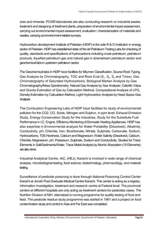 NationalCapacityAssessmentofPakistanforImplementationofSAICM
ores and minerals. PCSIR laboratories are also conducting research on industrial wastes
treatment and designing of treatment plants, preparation of environmental impact assessment,
carrying out environmental impact assessment, evaluation / characterization of materials and
wastes, carryingoutenvironmentrelatedsurveys.
Hydrocarbon development Institute of Pakistan (HDIP) is the sole R & D Institution in energy
sector of Pakistan. HDIP has established state of the art Petroleum Testing Labs for checking of
quality, standards and specifications of hydrocarbons including crude petroleum, petroleum
products, liquefied petroleum gas and natural gas in downstream petroleum sector and
geochemicallabsinupstreampetroleumsector.
The Geochemical labs in HDIP have facilities for Bitumen Classification, Source Rock Typing,
Gas Analysis by Chromatography, TOC and Rock Eval (S1, S2, S3 and Tmax), Gas
Chromatography of Saturated Hydrocarbons, Biological Marker Analysis by Gas
Chromatography/Mass Spectrometry, Natural Gas Analysis by Gas Analyser, Calorific Value
and Gravity Estimation of Gas by Calculation Method, Compositional Analysis of LPG,
Density Estimation by Calculation Method, Light Hydrocarbon Analysis by Head Space Gas
Analyser.
The Combustion Engineering Labs of HDIP have facilities for study of environmental
pollution for the CO2, CO, Soots, Nitrogen and Sulphur, in ppm level, Exhaust Emission
Study, Energy Conservation Study for the Industries, Study for the Substitute Fuel
Performance in I.C. Engine, Efficiency Monitoring of Domestic Heating Appliances. HDIP has
also expertise in Environmental analysis for Water Portability (Dissolved), Alkalinity,
Conductivity, pH, Chloride, Iron, Bicarbonate, Nitrate, Sulphate, Carbonate, Sodium,
Hydrocarbons, TDS Hardness, Calcium and Magnesium,Water Salinity (Dissolved), Calcium,
Chloride, Magnesium, pH, Potassium, Sulphate, Sodium and Conductivity. Studies for Trace
Elements in Salt/Sediments/Water, Trace Metal Analysis by Atomic Absorption (15 Elements)
arealsodone.
Industrial Analytical Centre, IAC, (HEJ), Karachi is involved in wide range of chemical
analysis, microbiological testing, food science, biotechnology, pharmacology, and material
testing.
Surveillance of pesticide poisoning is done through National Poisoning Control Center
Karachi at Jinnah Post Graduate Medical Centre Karachi. This centre is acting as a registry,
information investigation, treatment and research centre at Federal level. The provincial
centers at different hospitals are only acting as treatment centers for pesticides cases. The
Nutrition Division of NIH, Islamabad is running programme for quality testing of food and
feed. The pesticide residue study programme was started in 1981 and a project on food
contamination studyand control in Asia and Far East was completed.
International Cooperation Wing, Ministry of Environment, Government of Pakistan, Islamabad Page23
 