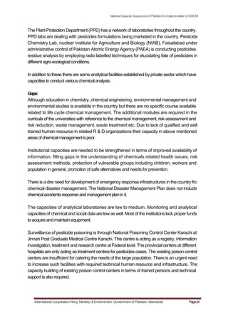NationalCapacityAssessmentofPakistanforImplementationofSAICM
The Plant Protection Department (PPD) has a network of laboratories throughout the country.
PPD labs are dealing with pesticides formulations being marketed in the country. Pesticide
Chemistry Lab, nuclear Institute for Agriculture and Biology (NIAB), Faisalabad under
administrative control of Pakistan Atomic Energy Agency (PAEA) is conducting pesticides
residue analysis by employing radio labelled techniques for elucidating fate of pesticides in
different agro-ecological conditions.
In addition to these there are some analytical facilities established by private sector which have
capacitiesto conduct variouschemicalanalysis.
Gaps:
Although education in chemistry, chemical engineering, environmental management and
environmental studies is available in the country but there are no specific course available
related to life cycle chemical management. The additional modules are required in the
curricula of the universities with reference to the chemical management, risk assessment and
risk reduction, waste management, waste treatment etc. Due to lack of qualified and well
trained human resource in related R & D organizations their capacity in above mentioned
areasofchemicalmanagementispoor.
Institutional capacities are needed to be strengthened in terms of improved availability of
information, filling gaps in the understanding of chemicals related health issues, risk
assessment methods, protection of vulnerable groups including children, workers and
population in general, promotion of safe alternatives and needs for prevention.
There is a dire need for development of emergency response infrastructures in the country fro
chemical disaster management. The National Disaster Management Plan does not include
chemicalaccidentsresponseandmanagementplan init.
The capacities of analytical laboratories are low to medium. Monitoring and analytical
capacities of chemical and social data are low as well. Most of the institutions lack proper funds
to acquire and maintain equipment.
Surveillance of pesticide poisoning is through National Poisoning Control Center Karachi at
Jinnah Post Graduate Medical Centre Karachi. This centre is acting as a registry, information
investigation, treatment and research centre at Federal level. The provincial centers at different
hospitals are only acting as treatment centres for pesticides cases. The existing poison control
centers are insufficient for catering the needs of the large population. There is an urgent need
to increase such facilities with required technical human resource and infrastructure. The
capacity building of existing poison control centers in terms of trained persons and technical
support isalso required.
International Cooperation Wing, Ministry of Environment, Government of Pakistan, Islamabad Page24
 