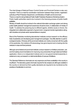 NationalCapacityAssessmentofPakistanforImplementationofSAICM
The inter-linkage of National Poison Control Center and Provincial Centers is also very
important. There is a need for coordination mechanism between these centers, registration
authority at Plant Protection Department, and Ministries of Health and Environment.
There is a need for strong National Public Health Pesticides Resistance Monitoring System.
Public health authorities need to be involved in the licensing process of public health
pesticides.
Ministry of Health should be involved in the national information exchange system and strong
public health pesticide management awareness should be done, in collaboration of ministry of
health. To address the poisoning due to different agents, whether acute or chronic, the
integrated and collaborative approach of government, nongovernmental organizations along
with industries and private sector representatives is required.
Most of the Pesticides monitoring laboratories/ institutes conduct research on the efficacy
trials of pesticides and developing pest management packages. Very little attention is paid to
ecological studies. Whereas all the provincial institutes are mainly concerned with the quality
of the pesticides, the institute of Ecotoxicology has gone beyond and is looking into the
residues in cropsand food products.
Although some federal and provincial institutes conduct research on fertilizer production, use
and formulating recommendations for improving crop productivity through balanced fertilizer
application, there is no independent institute and /or non-governmental body/entity in
existence to carryout research on detrimental effectsof overuse of fertilizers.
The Standard Reference chemicals are very expensive and there availability in the country is
insufficient. The laboratory grade chemicals required for lab analysis are although available in
the country on demand but their quality standards are required to be monitored as the
practices of adulteration iscommon.
International Cooperation Wing, Ministry of Environment, Government of Pakistan, Islamabad Page25
 