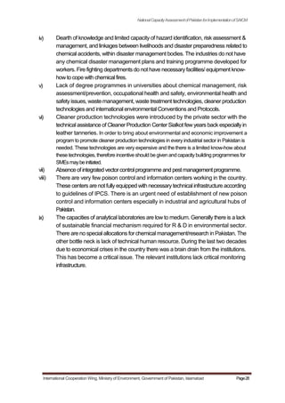 iv)
v)
vi)
vii)
viii)
ix)
NationalCapacityAssessmentofPakistanforImplementationofSAICM
Dearth of knowledge and limited capacity of hazard identification, risk assessment &
management, and linkages between livelihoods and disaster preparedness related to
chemical accidents, within disaster management bodies. The industries do not have
any chemical disaster management plans and training programme developed for
workers. Fire fighting departments do not have necessary facilities/ equipment know-
howto cope with chemical fires.
Lack of degree programmes in universities about chemical management, risk
assessment/prevention, occupational health and safety, environmental health and
safety issues, waste management, waste treatment technologies, cleaner production
technologies and international environmental Conventions and Protocols.
Cleaner production technologies were introduced by the private sector with the
technical assistance of Cleaner Production CenterSialkot few years back especiallyin
leather tanneries. In order to bring about environmental and economic improvement a
program to promote cleaner production technologies in every industrial sector in Pakistan is
needed. These technologies are very expensive and the there is a limited know-how about
thesetechnologies, therefore incentiveshould begivenandcapacity building programmes for
SMEsmaybeinitiated.
Absenceof integrated vectorcontrolprogrammeand pestmanagementprogramme.
There are very few poison control and information centers working in the country.
These centers are not fully equipped with necessary technical infrastructure according
to guidelines of IPCS. There is an urgent need of establishment of new poison
control and information centers especially in industrial and agricultural hubs of
Pakistan.
The capacities of analytical laboratories are low to medium. Generally there is a lack
of sustainable financial mechanism required for R & D in environmental sector.
There are no special allocations for chemical management/research in Pakistan. The
other bottle neck is lack of technical human resource. During the last two decades
due to economical crises in the country there was a brain drain from the institutions.
This has become a critical issue. The relevant institutions lack critical monitoring
infrastructure.
International Cooperation Wing, Ministry of Environment, Government of Pakistan, Islamabad Page28
 