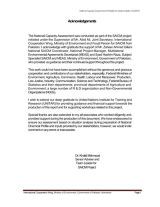 NationalCapacityAssessmentofPakistanforImplementationofSAICM
Acknowledgements
The National Capacity Assessment was conducted as part of the SAICM project
initiated under the Supervision of Mr. Abid Ali, Joint Secretary, International
Cooperation Wing, Ministry of Environment and Focal Person for SAICM from
Pakistan. I acknowledge with gratitude the support of Mr. Zaheer Ahmed Gillani
National SAICM Coordinator, National Project Manager, Multilateral
Environmental Agreements Secretariat (MEAS) and Syed Hashim Raza, Subject
Specialist SAICM and MEAS, Ministry of Environment, Government of Pakistan,
who provided us guidance and their continued support throughout this project.
This work could not have been accomplished without the generous and gracious
cooperation and contributions of our stakeholders, especially, Federal Ministries of
Environment, Agriculture, Commerce, Health, Labour and Manpower, Production,
Law Justice, Industry, Communication, Science and Technology, Federal Bureau of
Statistics and their departments; provincial departments of Agriculture and
Environment; a large number of R & D organization and Non-Governmental
Organizations(NGOs).
I wish to extend our deep gratitude to United Nations Institute for Training and
Research (UNITAR) for providing guidance and financial support towards the
production of this report and for supporting workshops related to this project.
Special thanks are also extended to my all associates who worked diligently and
provided support during the production of this document. We have endeavored to
ensure our assessment based on situation analysis during preparation of National
Chemical Profile and inputs provided by our stakeholders, however, we would invite
commentonanyerrorsorinaccuracies.
Dr.KhalidMehmood
Senior Adviser and
Team Leader for
SAICMProject
International Cooperation Wing, Ministry of Environment, Government of Pakistan, Islamabad Pageii
 