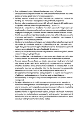 NationalCapacityAssessmentofPakistanforImplementationofSAICM
Promote integrated pest and integrated vectormanagement in Pakistan.
Develop national occupational health and safety and environmental health and safety
policiescontaining specifictext on chemicalsmanagement.
Develop a system of health and environmental impact assessment in chemicals
handling, and incorporate it in occupational safety and health programmes
Develop, enhance, update and implement ILO safe work standards, ILO guidelines on
occupationalsafetyandhealthmanagementsystem(ILO-OSH2001)
Promote the establishment of national inspection systems for the protection of
employees from the adverse effects of chemicals and encourage dialogue between
employersandemployeestomaximizechemicalsafetyandminimizeworkplacehazards
Provide appropriate training and sensitization on chemical safety for those exposed to
chemicalsat each stage from manufacture todisposalto protect them from diseasesand
occupationalcancers,causedbychemicals.
Identify contaminated sites and hotspots, and establish infrastructure for analyzing and
remediation of contaminated sites to reduce risks to the public and to the environment.
Apply life-cycle management approaches to ensure that chemicals management
decisionsare consistent with the goalsof sustainable development.
Develop and implement life cycle based integrated solid waste management plan for
wasteminimizing, recyclingand reuse.
Develop national and local capacities to monitor, assess and mitigate chemical impacts
of dumps, landfills and other waste facilities on human health and the environment
Promote research for use of safe and effective alternatives, including non-chemical
alternatives to organic chemicals that are highlytoxic, persistent and bio-accumulative.
Undertake awareness-raising for consumers, in particular by educating them on best
practices for chemical use, about the risks that the chemicals they use pose to
themselvesandtheirenvironmentandthepathwaysbywhichexposuresoccur
Develop national training/awareness raising programme on hazards and management
of solid waste,health sectorwasteandhazardouswasteproducedbyindustry.
Provide training to emergency response services personnel for chemical disaster
management.
Develop national capacity building programme to government agencies to
monitor/prevent illegal traffic in toxic and dangerous goods and hazardous wastes, g in
cleaner production technologies to industries and relevant institutions, negotiating
skills at international level, project development and monitoring etc.
Establish national or regional laboratory facilities, complete with modern instruments
and equipment, including those necessary for testing/monitoring emissions and
industrial effluents and wastes according to national/international standards. Build
capacity of existing research and monitoring facilities.
International Cooperation Wing, Ministry of Environment, Government of Pakistan, Islamabad Page31
 