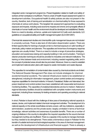 NationalCapacityAssessmentofPakistanforImplementationofSAICM
integrated vector management programme. Present legislation related to health and safety of
workers at their workplace is insufficient. There is a lack of health impact assessment system in
development activities. Occupational health & safety policies are also not present in the
country, therefore, lack of training and sensitization on chemical safety for those exposed to
chemicals at various work places. The targeted risk assessment approaches to evaluating
exposure and impacts, including socio-economic impacts and chronic and synergistic effects of
chemicalson human health and the environment should be developed and established. Beside,
there is a need to develop, enhance, update and implement ILO safe work standards, ILO
guidelinesonoccupationalsafetyandhealthmanagementsystem(ILO-OSH2001)
Chemical risk assessment studies and chemical life cycle management issuesare not included
in university curricula. There is also lack of information dissemination system. There are
limited opportunities for trainings of people at risk to chemical exposure on safe handling of
chemicals, policy makers and planners. The capacities and know-how of emergency response
agencies are usually limited. There is a need to include a range of preventive strategies,
education and awareness-raising and capacity-building in risk communication. Training in
cleaner production techniques should be provided to industries and relevant institutions. The
training on links between trade and environment, including needed negotiating skills; and in
the concept of protected areas should also be promoted. Moreover, there is a need to establish
and implement national action plans with respect to waste minimization and waste disposal.
The capacities for remediation of contaminated sites caused by chemical accidents are limited.
The National Disaster Management Plan does not include strategies for chemical
accidents/industrial accidents. The national infrastructure needs to be established or
strengthened, including for information management, poison control centers and emergency
response capabilities for chemical incidents. In Karachi, Faisalabad, Multan and Islamabad, few
poison treatment and control centers have been established with reasonable technical and
monitoring facilities. The capacities of analytical laboratories are low to medium. National or
regional laboratory facilities should be established with complete modern instruments and
equipment, including those necessary for testing emissions and operating according to national
standards.
In short, Pakistan is faced with the challenge of slow pace of developing national capacity to
assess, devise, and implement related chemical management activities. The development of a
national capacity on the whole nevertheless remains uneven, with key institutions, especially in
administration, academia and the private sector, largely uninitiated in terms of technical
knowledge, relevant activities and awareness of possible benefits. There are a number of
ongoing initiatives in the country to strengthen the required capacities for the sound chemical
management; but they are insufficient. There is a capacity in the country to manage chemicals
but they needed to be strengthened. There exists a tremendous scope in Pakistan for the
transfer of suitable technical and technological expertise in the area of chemical management
as well as the development of infrastructure and financial support. There is already a
International Cooperation Wing, Ministry of Environment, Government of Pakistan, Islamabad Page33
 