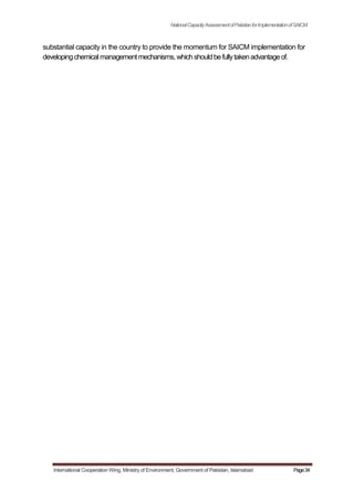 NationalCapacityAssessmentofPakistanforImplementationofSAICM
substantial capacity in the country to provide the momentum for SAICM implementation for
developingchemicalmanagementmechanisms, whichshouldbefullytakenadvantageof.
International Cooperation Wing, Ministry of Environment, Government of Pakistan, Islamabad Page34
 