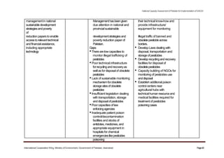 NationalCapacityAssessmentofPakistanforImplementationofSAICM
managementinnational Managementhasbeengiven their technical know-how and
sustainabledevelopment due attention in national and provide infrastructure/
strategiesandpoverty provincialsustainable equipment for monitoring
of
reduction paperstoenable developmentstrategiesand illegal traffic of banned and
accesstorelevanttechnical povertyreduction paperof obsoletepesticideacross
andfinancialassistance, Pakistan. borders.
including appropriate Gaps: • DevelopLawsdealingwith
technology •Therearelowcapacitiesto disposal, transportation and
monitor illegal trafficking of storageofpesticides
pesticides • Developrecyclingandrecovery
•Poor technical infrastructure facilities for disposal of
forrecyclingandrecoveryas obsoletepesticides
wellasfordisposalof obsolete • Capacity building of NGOs for
pesticides monitoringof pesticidesuse
•Lack of sustainable monitoring anddisposal
mechanismforobsolete • Establish additional poison
storagesitesofobsolete controlcentersnear
pesticides agricultural hubs with
•Insufficient legislation dealing technicalhumanresourceand
with transportation, storage medical facilities required for
anddisposalofpesticides treatmentof pesticides
•Poorcapacitiesof law poisoningcases
enforcingagencies
•Inadequate patient poison
control/decontamination
facilitiesand stocksof
antidotes,medicines,and
appropriate equipment in
hospitalsforchemical
emergencieslikepesticides
poisoning
International Cooperation Wing, Ministry of Environment, Government of Pakistan, Islamabad Page40
 