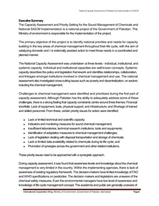 NationalCapacityAssessmentofPakistanforImplementationofSAICM
ExecutiveSummary
The Capacity Assessment and Priority Setting for the Sound Management of Chemicals and
National SAICM Implementation is a national project of the Government of Pakistan. The
Ministry of environment is responsible for the implementation of the project.
The primary objective of the project is to identify national priorities and needs for capacity
building in the key areas of chemical management throughout their life cycle, with the aim of
catalyzing domestic and / or externally assisted action to meet those needs in a coordinated and
plannedmanner.
The National Capacity Assessment was undertaken at three levels - individual, institutional, and
systemic capacity. Individual and institutional capacities are well known concepts. Systemic
capacity describes the policy and legislation framework and identifies relationships, collaboration,
and linkages amongst institutions involved in chemical management and use. The national
assessment also investigated cross-cutting issues such as povertyand decentralization, on sectors
including the chemicalmanagement.
Challenges to chemical management were identified and prioritized during the first part of
capacity assessment. Although Pakistan has the ability to adequately address some of these
challenges, there is a strong feeling that capacityconstraints centre around three themes: Financial
shortfalls; Lack of equipment, tools, physical support, and infrastructure; and Shortage of trained
and skilled personnel. From these, certain priority issues for action were identified:
Lack or limited technical and scientific capacity;
Indicatorsandmonitoringmeasuresforsound chemicalmanagement;
Insufficient laboratories, technical research institutions, tools and equipments;
Identification of adaptationmeasuresto chemicalmanagement challenges;
Lack of legislation dealing with disposal transportation and storage of chemicals;
Lack or limited data availability related to chemicals during its life cycle; and
Promotion of synergies across the government and other related institutions.
Thesepriorityissuesneed tobeapproached witha synergisticapproach.
Duringcapacityassessment, it wasfound that awareness levelsand knowledge about the chemical
management is very limited in the country. Within the implementing agencies, there is lack of
awareness of existing regulatory framework. The decision-makers have limited knowledge of FAO
and WHO specifications on pesticides. The decision makers and legislators are unaware of the
chemical safety measures. Even the environmental managers have low level of awareness and
knowledge of life cycle management concept. The academia and public are generally unaware of
International Cooperation Wing, Ministry of Environment, Government of Pakistan, Islamabad Pageiii
 