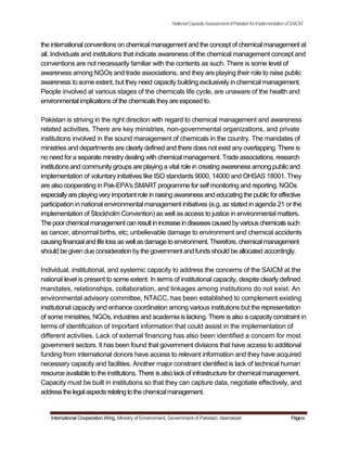 NationalCapacityAssessmentofPakistanforImplementationofSAICM
the international conventions on chemical management and the concept of chemical management at
all. Individuals and institutions that indicate awareness of the chemical management concept and
conventions are not necessarily familiar with the contents as such. There is some level of
awareness among NGOs and trade associations, and they are playing their role to raise public
awareness to some extent, but they need capacity building exclusively in chemical management.
People involved at various stages of the chemicals life cycle, are unaware of the health and
environmental implications of the chemicals theyare exposed to.
Pakistan is striving in the right direction with regard to chemical management and awareness
related activities. There are key ministries, non-governmental organizations, and private
institutions involved in the sound management of chemicals in the country. The mandates of
ministries and departments are clearly defined and there does not exist any overlapping. There is
no need for a separate ministry dealing with chemical management. Trade associations, research
institutions and community groups are playing a vital role in creating awareness among public and
implementation of voluntary initiatives like ISO standards 9000, 14000 and OHSAS 18001. They
are also cooperating in Pak-EPA's SMART programme for self monitoring and reporting. NGOs
especiallyare playing very important role in raising awareness and educating the public for effective
participation in national environmental management initiatives (e.g. as stated in agenda 21 or the
implementation of Stockholm Convention) as well as access to justice in environmental matters.
Thepoorchemicalmanagementcanresultinincreaseindiseasescausedbyvariouschemicalssuch
as cancer, abnormal births, etc; unbelievable damage to environment and chemical accidents
causingfinancialand life lossas wellasdamage toenvironment.Therefore, chemicalmanagement
should be given due consideration bythe government and funds should be allocated accordingly.
Individual, institutional, and systemic capacity to address the concerns of the SAICM at the
national level is present to some extent. In terms of institutional capacity, despite clearly defined
mandates, relationships, collaboration, and linkages among institutions do not exist. An
environmental advisory committee, NTACC, has been established to complement existing
institutional capacity and enhance coordination among various institutions but the representation
of some ministries, NGOs, industries and academia is lacking. There is also a capacity constraint in
terms of identification of important information that could assist in the implementation of
different activities. Lack of external financing has also been identified a concern for most
government sectors. It has been found that government divisions that have access to additional
funding from international donors have access to relevant information and they have acquired
necessary capacity and facilities. Another major constraint identified is lack of technical human
resource available to the institutions. There is also lack of infrastructure for chemical management.
Capacity must be built in institutions so that they can capture data, negotiate effectively, and
addressthelegalaspectsrelatingtothechemicalmanagement.
International Cooperation Wing, Ministry of Environment, Government of Pakistan, Islamabad Pageiv
 