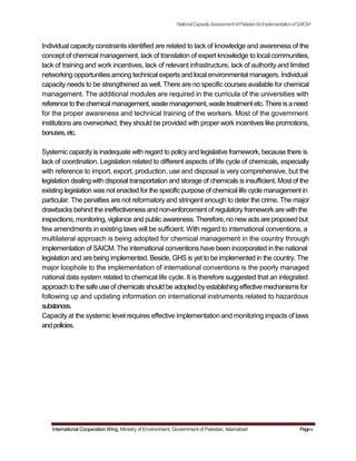 NationalCapacityAssessmentofPakistanforImplementationofSAICM
Individual capacity constraints identified are related to lack of knowledge and awareness of the
concept of chemical management, lack of translation of expert knowledge to local communities,
lack of training and work incentives, lack of relevant infrastructure, lack of authority and limited
networking opportunities among technical experts and local environmental managers. Individual
capacity needs to be strengthened as well. There are no specific courses available for chemical
management. The additional modules are required in the curricula of the universities with
reference to the chemical management, waste management, waste treatment etc. There is a need
for the proper awareness and technical training of the workers. Most of the government
institutions are overworked, they should be provided with proper work incentives like promotions,
bonuses,etc.
Systemic capacity is inadequate with regard to policy and legislative framework, because there is
lack of coordination. Legislation related to different aspects of life cycle of chemicals, especially
with reference to import, export, production, use and disposal is very comprehensive, but the
legislation dealing with disposal transportation and storage of chemicals is insufficient. Most of the
existing legislation was not enacted for the specific purpose of chemical life cycle management in
particular. The penalties are not reformatory and stringent enough to deter the crime. The major
drawbacks behind the ineffectiveness and non-enforcement of regulatory framework are with the
inspections, monitoring, vigilance and public awareness. Therefore, no new acts are proposed but
few amendments in existing laws will be sufficient. With regard to international conventions, a
multilateral approach is being adopted for chemical management in the country through
implementation of SAICM. The international conventions have been incorporated in the national
legislation and are being implemented. Beside, GHS is yet to be implemented in the country. The
major loophole to the implementation of international conventions is the poorly managed
national data system related to chemical life cycle. It is therefore suggested that an integrated
approach to the safe use of chemicals should be adopted byestablishing effective mechanismsfor
following up and updating information on international instruments related to hazardous
substances.
Capacity at the systemic level requires effective implementation and monitoring impacts of laws
andpolicies.
International Cooperation Wing, Ministry of Environment, Government of Pakistan, Islamabad Pagev
 