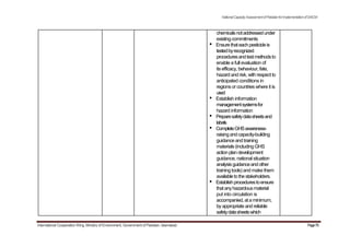 NationalCapacityAssessmentofPakistanforImplementationofSAICM
chemicalsnotaddressedunder
existingcommitments
• Ensurethateachpesticideis
testedbyrecognized
proceduresandtestmethodsto
enable a full evaluation of
itsefficacy, behaviour, fate,
hazard and risk, with respect to
anticipated conditions in
regions or countries where it is
used
• Establish information
managementsystemsfor
hazard information
• Preparesafetydatasheetsand
labels
• CompleteGHSawareness-
raisingandcapacity-building
guidance and training
materials (including GHS
actionplan development
guidance, national situation
analysisguidanceandother
training tools) and make them
availabletothestakeholders.
• Establishprocedurestoensure
thatanyhazardousmaterial
put into circulation is
accompanied,ataminimum,
byappropriate and reliable
safetydatasheetswhich
International Cooperation Wing, Ministry of Environment, Government of Pakistan, Islamabad Page70
 