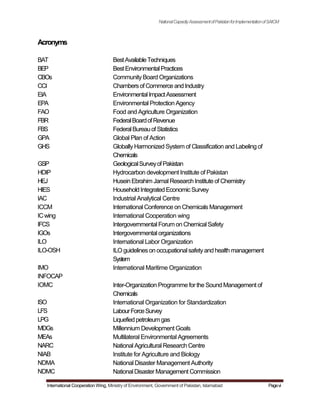 Acronyms
BAT
BEP
CBOs
CCI
EIA
EPA
FAO
FBR
FBS
GPA
GHS
GSP
HDIP
HEJ
HIES
IAC
ICCM
ICwing
IFCS
IGOs
ILO
ILO-OSH
IMO
INFOCAP
IOMC
ISO
LFS
LPG
MDGs
MEAs
NARC
NIAB
NDMA
NDMC
NationalCapacityAssessmentofPakistanforImplementationofSAICM
BestAvailableTechniques
BestEnvironmentalPractices
CommunityBoard Organizations
Chambersof Commerce andIndustry
EnvironmentalImpactAssessment
Environmental Protection Agency
Food and Agriculture Organization
FederalBoardofRevenue
FederalBureauofStatistics
Global Plan of Action
GloballyHarmonized System of Classification and Labeling of
Chemicals
GeologicalSurveyofPakistan
Hydrocarbon development Institute of Pakistan
Husein Ebrahim Jamal Research Institute of Chemistry
HouseholdIntegratedEconomicSurvey
Industrial Analytical Centre
International Conference on Chemicals Management
International Cooperation wing
IntergovernmentalForum on ChemicalSafety
Intergovernmentalorganizations
International Labor Organization
ILO guidelineson occupationalsafetyandhealth management
System
International Maritime Organization
Inter-Organization Programme for the Sound Management of
Chemicals
International Organization for Standardization
LabourForceSurvey
Liquefiedpetroleumgas
Millennium Development Goals
Multilateral Environmental Agreements
National Agricultural Research Centre
Institute for Agriculture and Biology
National Disaster Management Authority
NationalDisaster Management Commission
International Cooperation Wing, Ministry of Environment, Government of Pakistan, Islamabad Pagevi
 