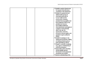 NationalCapacityAssessmentofPakistanforImplementationofSAICM
•Establish needed infrastructure
for research that will reduce
uncertaintyinriskassessment
•Prioritizeforassessment and
relatedstudiesgroupsof
chemicalsposingriskfor
humanhealth and the
environment, including,
persistentbio-accumulativeand
toxicsubstances,(PBTs);very
persistentandverybio-
accumulativesubstances;
chemicalsthatarecarcinogensor
mutagensorthatadversely
affect, inter alia, the
reproductive, endocrine,
immuneornervoussystem;and
persistent organic pollutants
(POPs)
•Establish knowledge on risk
assessmentprocedures,building
onexistingproductssuchas
thosegeneratedbyOECD;
•Fill gaps in scientific knowledge
(e.g., gapsinunderstandingof
endocrine disruptors)
•Responsible public authorities
shouldestablishgeneral
frameworksforriskassessment
proceduresandcontrols
•Improve understanding of the
International Cooperation Wing, Ministry of Environment, Government of Pakistan, Islamabad Page75
 
