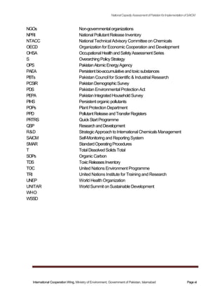NGOs
NPRI
NTACC
OECD
OHSA
S
OPS
PAEA
PBTs
PCSIR
PDS
PEPA
PIHS
POPs
PPD
PRTRS
QSP
R&D
SAICM
SMAR
T
SOPs
TDS
TOC
TRI
UNEP
UNITAR
WHO
WSSD
NationalCapacityAssessmentofPakistanforImplementationofSAICM
Non-governmentalorganizations
National Pollutant Release Inventory
National Technical Advisory Committee on Chemicals
Organization for Economic Cooperation and Development
OccupationalHealthandSafetyAssessmentSeries
OverarchingPolicyStrategy
PakistanAtomicEnergyAgency
Persistentbio-accumulativeandtoxicsubstances
Pakistan Council for Scientific & Industrial Research
PakistanDemographicSurvey
Pakistan Environmental Protection Act
PakistanIntegratedHouseholdSurvey
Persistent organicpollutants
Plant Protection Department
PollutantReleaseandTransferRegisters
QuickStartProgramme
ResearchandDevelopment
Strategic Approach to International Chemicals Management
Self-Monitoring and ReportingSystem
StandardOperatingProcedures
TotalDissolvedSolidsTotal
Organic Carbon
ToxicReleasesInventory
United Nations Environment Programme
United Nations Institute for Training and Research
World Health Organization
World Summit on Sustainable Development
International Cooperation Wing, Ministry of Environment, Government of Pakistan, Islamabad Pagevii
 