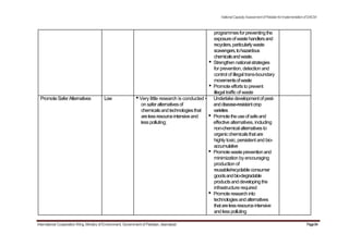 NationalCapacityAssessmentofPakistanforImplementationofSAICM
programmesforpreventingthe
exposureofwastehandlersand
recyclers,particularlywaste
scavengers,tohazardous
chemicalsandwaste.
• Strengthennationalstrategies
for prevention, detection and
control of illegal trans-boundary
movementsofwaste
• Promote effortsto prevent
illegal traffic of waste
PromoteSaferAlternatives Low •Very little research is conducted • Undertakedevelopmentofpest-
onsaferalternativesof anddisease-resistantcrop
chemicalsandtechnologiesthat varieties
arelessresourceintensiveand • Promotetheuseofsafeand
lesspolluting; effective alternatives, including
non-chemicalalternativesto
organicchemicalsthatare
highlytoxic, persistent and bio-
accumulative
• Promotewastepreventionand
minimization byencouraging
production of
reusable/recyclableconsumer
goodsandbio-degradable
productsanddevelopingthe
infrastructure required
• Promoteresearchinto
technologiesandalternatives
thatarelessresourceintensive
andlesspolluting
International Cooperation Wing, Ministry of Environment, Government of Pakistan, Islamabad Page84
 