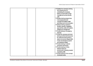 NationalCapacityAssessmentofPakistanforImplementationofSAICM
•Establishthenecessarytraining
and infrastructure for
undertakingthenecessary
testing of chemicals for their
managementacrosstheirlife
cycle
•Develop trainingprogrammes
inriskassessmentand
management-relatedhealth
techniquesand communication
•Address training needed to
developcapacityinlegislative
approaches, policyformulation,
analysisandmanagement
•Provide training in emergency
response
•Providethenecessarytechnical
training and financial resources
for national Governments to
detect and prevent illegal traffic
intoxicanddangerousgoods
andhazardouswastes
•Provide training in cleaner
production techniques
•Provide training on links
betweentradeand
environment, including needed
negotiating skills
•Provide training in the concept
ofprotectedareas
International Cooperation Wing, Ministry of Environment, Government of Pakistan, Islamabad Page88
 