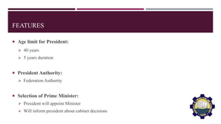 FEATURES
 Age limit for President:
 40 years
 5 years duration
 President Authority:
 Federation Authority
 Selection of Prime Minister:
 President will appoint Minister
 Will inform president about cabinet decisions
 