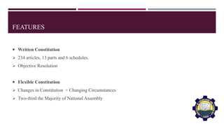 FEATURES
 Written Constitution
 234 articles, 13 parts and 6 schedules.
 Objective Resolution
 Flexible Constitution
 Changes in Constitution = Changing Circumstances
 Two-third the Majority of National Assembly
 