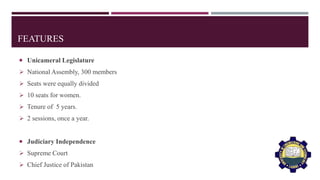 FEATURES
 Unicameral Legislature
 National Assembly, 300 members
 Seats were equally divided
 10 seats for women.
 Tenure of 5 years.
 2 sessions, once a year.
 Judiciary Independence
 Supreme Court
 Chief Justice of Pakistan
 