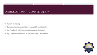 ABROGATION OF CONSTITUTION
 9 years in making
 Remained implemented for 2 years and 7 months only.
 On October 7, 1958, the constitution was abolished.
 By Commander-in-Chief of Pakistan Army, Ayub Khan.
 