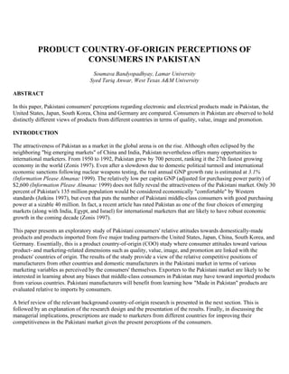 PRODUCT COUNTRY-OF-ORIGIN PERCEPTIONS OF
                    CONSUMERS IN PAKISTAN
                                   Soumava Bandyopadhyay, Lamar University
                                  Syed Tariq Anwar, West Texas A&M University

ABSTRACT

In this paper, Pakistani consumers' perceptions regarding electronic and electrical products made in Pakistan, the
United States, Japan, South Korea, China and Germany are compared. Consumers in Pakistan are observed to hold
distinctly different views of products from different countries in terms of quality, value, image and promotion.

INTRODUCTION

The attractiveness of Pakistan as a market in the global arena is on the rise. Although often eclipsed by the
neighboring "big emerging markets" of China and India, Pakistan nevertheless offers many opportunities to
international marketers. From 1950 to 1992, Pakistan grew by 700 percent, ranking it the 27th fastest growing
economy in the world (Zonis 1997). Even after a slowdown due to domestic political turmoil and international
economic sanctions following nuclear weapons testing, the real annual GNP growth rate is estimated at 3.1%
(Information Please Almanac 1999). The relatively low per capita GNP (adjusted for purchasing power parity) of
$2,600 (Information Please Almanac 1999) does not fully reveal the attractiveness of the Pakistani market. Only 30
percent of Pakistan's 135 million population would be considered economically "comfortable" by Western
standards (Jutkins 1997), but even that puts the number of Pakistani middle-class consumers with good purchasing
power at a sizable 40 million. In fact, a recent article has rated Pakistan as one of the four choices of emerging
markets (along with India, Egypt, and Israel) for international marketers that are likely to have robust economic
growth in the coming decade (Zonis 1997).

This paper presents an exploratory study of Pakistani consumers' relative attitudes towards domestically-made
products and products imported from five major trading partners-the United States, Japan, China, South Korea, and
Germany. Essentially, this is a product country-of-origin (COO) study where consumer attitudes toward various
product- and marketing-related dimensions such as quality, value, image, and promotion are linked with the
products' countries of origin. The results of the study provide a view of the relative competitive positions of
manufacturers from other countries and domestic manufacturers in the Pakistani market in terms of various
marketing variables as perceived by the consumers' themselves. Exporters to the Pakistani market are likely to be
interested in learning about any biases that middle-class consumers in Pakistan may have toward imported products
from various countries. Pakistani manufacturers will benefit from learning how "Made in Pakistan" products are
evaluated relative to imports by consumers.

A brief review of the relevant background country-of-origin research is presented in the next section. This is
followed by an explanation of the research design and the presentation of the results. Finally, in discussing the
managerial implications, prescriptions are made to marketers from different countries for improving their
competitiveness in the Pakistani market given the present perceptions of the consumers.
 