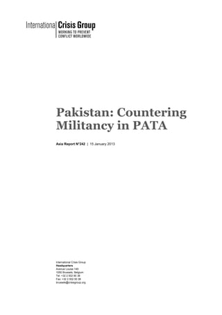 Pakistan: Countering
Militancy in PATA
Asia Report N°242 | 15 January 2013




International Crisis Group
Headquarters
Avenue Louise 149
1050 Brussels, Belgium
Tel: +32 2 502 90 38
Fax: +32 2 502 50 38
brussels@crisisgroup.org
 